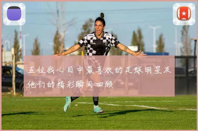 五位我心目中最喜欢的足球明星及他们的精彩瞬间回顾