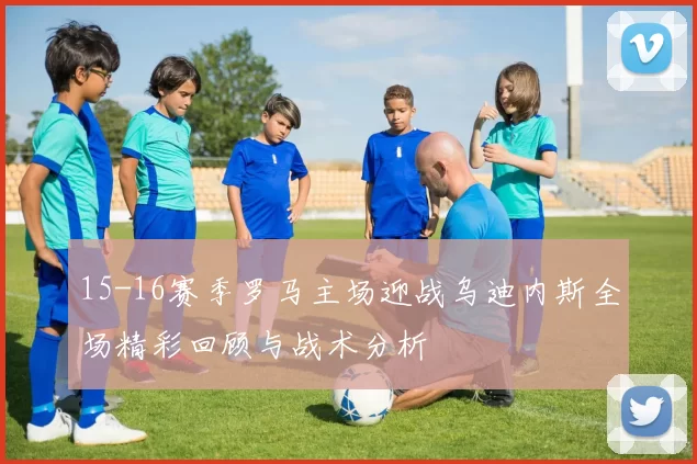15-16赛季罗马主场迎战乌迪内斯全场精彩回顾与战术分析