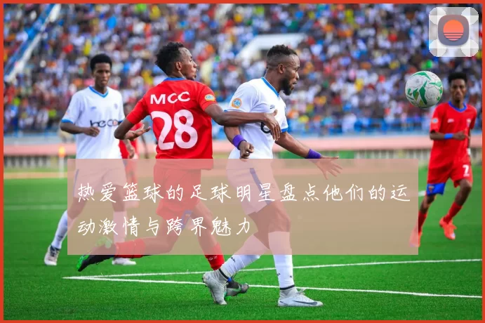 热爱篮球的足球明星盘点他们的运动激情与跨界魅力