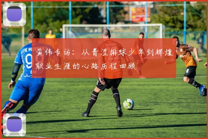 黄伟专访：从青涩排球少年到辉煌职业生涯的心路历程回顾