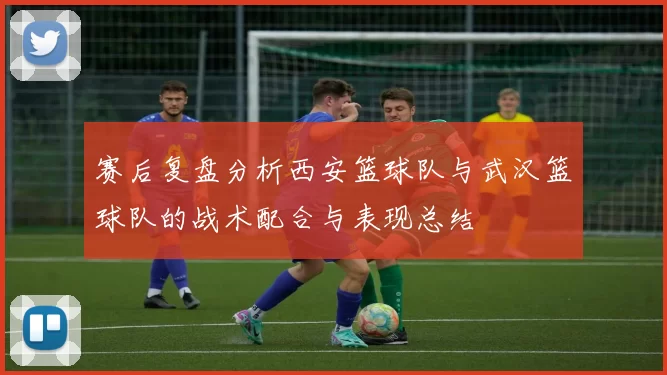 赛后复盘分析西安篮球队与武汉篮球队的战术配合与表现总结