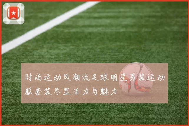 时尚运动风潮流足球明星男装运动服套装尽显活力与魅力