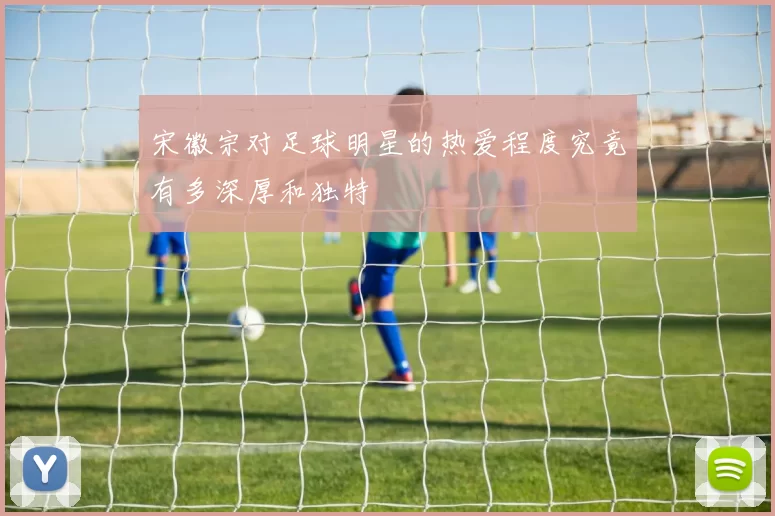 宋徽宗对足球明星的热爱程度究竟有多深厚和独特