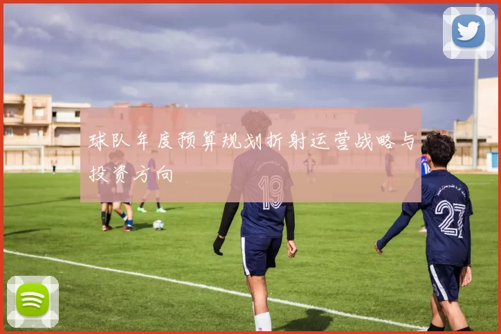 球队年度预算规划折射运营战略与投资方向