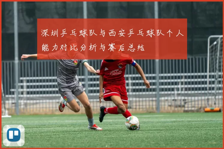 深圳乒乓球队与西安乒乓球队个人能力对比分析与赛后总结