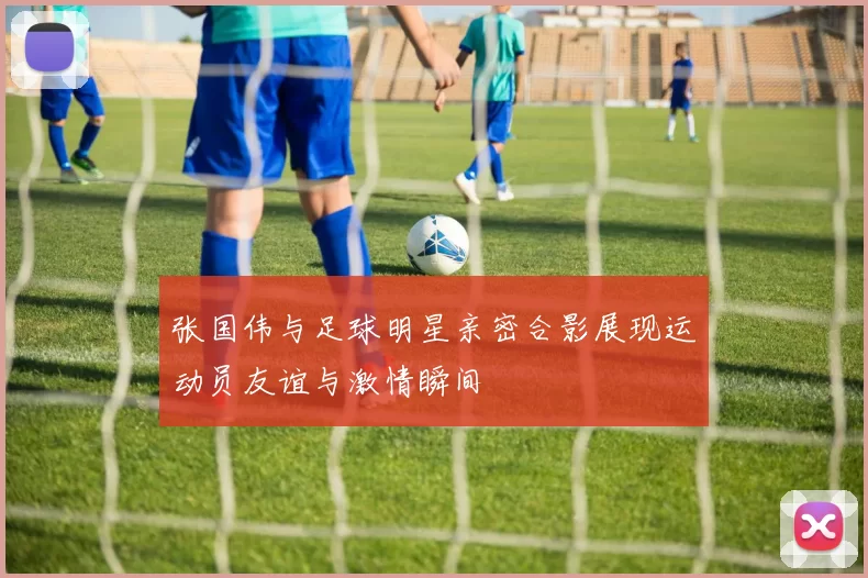 张国伟与足球明星亲密合影展现运动员友谊与激情瞬间