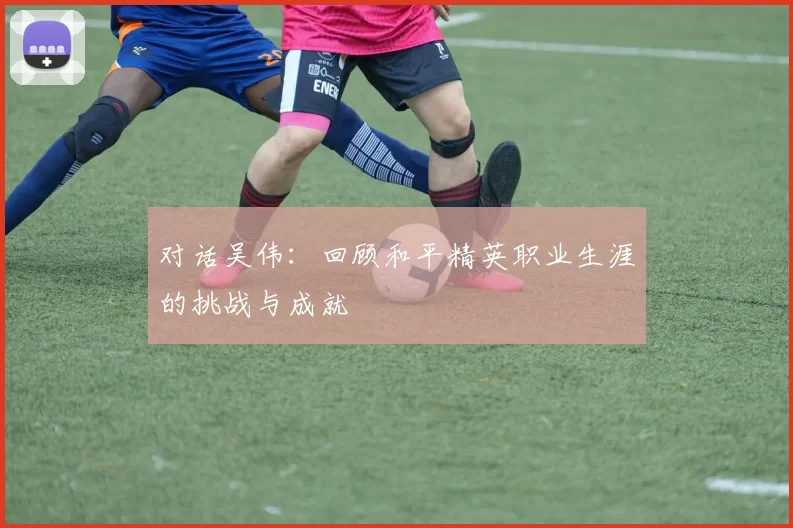 对话吴伟：回顾和平精英职业生涯的挑战与成就