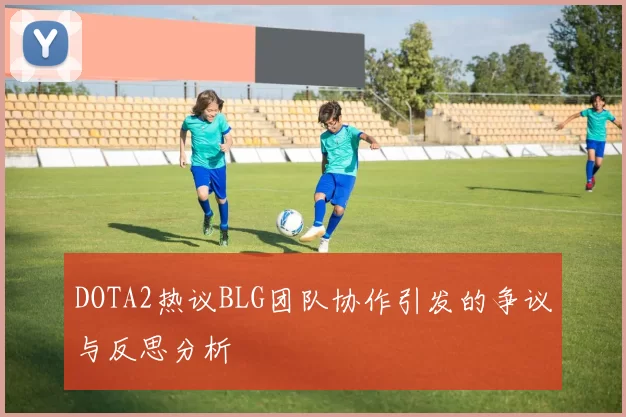 DOTA2热议BLG团队协作引发的争议与反思分析