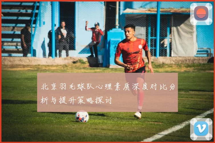 北京羽毛球队心理素质深度对比分析与提升策略探讨