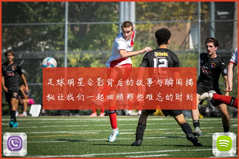足球明星合影背后的故事与瞬间揭秘让我们一起回顾那些难忘的时刻