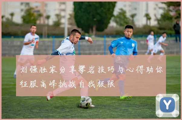 刘强独家分享攀岩技巧与心得助你征服高峰挑战自我极限