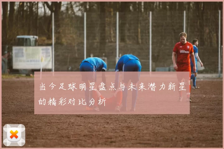 当今足球明星盘点与未来潜力新星的精彩对比分析
