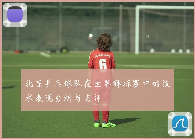 北京乒乓球队在世界锦标赛中的技术表现分析与点评