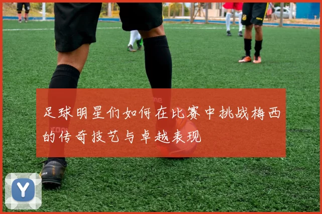 足球明星们如何在比赛中挑战梅西的传奇技艺与卓越表现