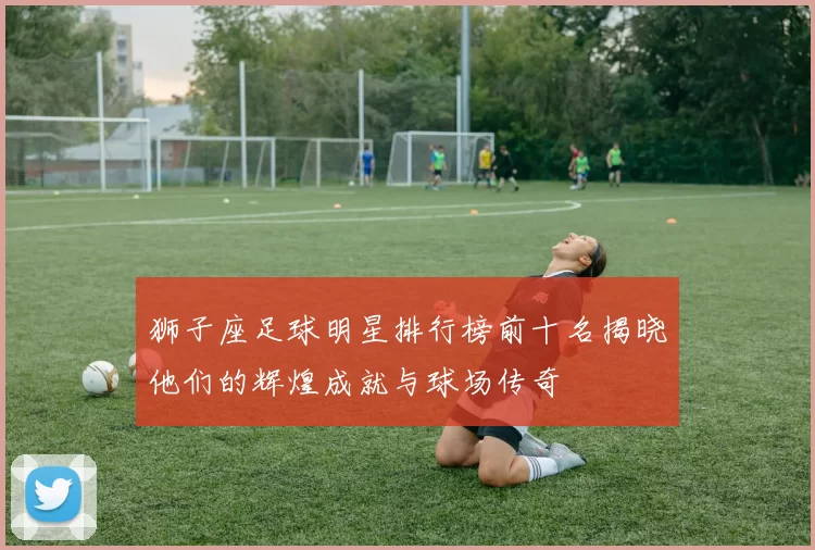 狮子座足球明星排行榜前十名揭晓他们的辉煌成就与球场传奇