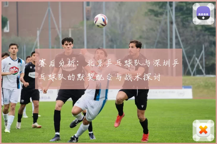 赛后分析：北京乒乓球队与深圳乒乓球队的默契配合与战术探讨