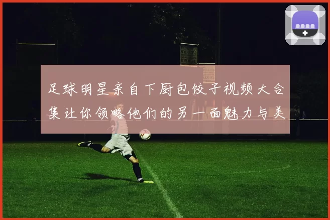 足球明星亲自下厨包饺子视频大合集让你领略他们的另一面魅力与美食技巧