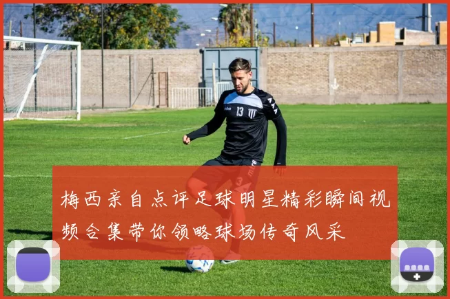 梅西亲自点评足球明星精彩瞬间视频合集带你领略球场传奇风采