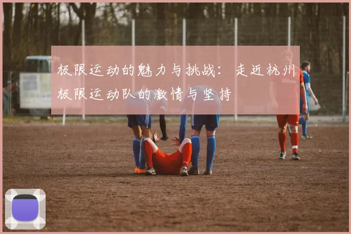 极限运动的魅力与挑战：走近杭州极限运动队的激情与坚持