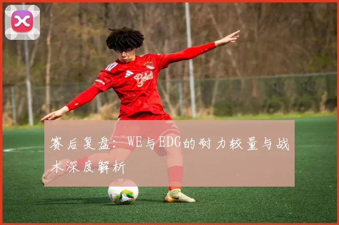 赛后复盘：WE与EDG的耐力较量与战术深度解析
