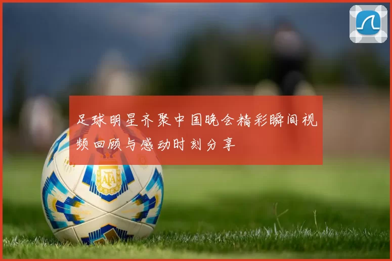 足球明星齐聚中国晚会精彩瞬间视频回顾与感动时刻分享