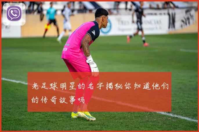 老足球明星的名字揭秘你知道他们的传奇故事吗