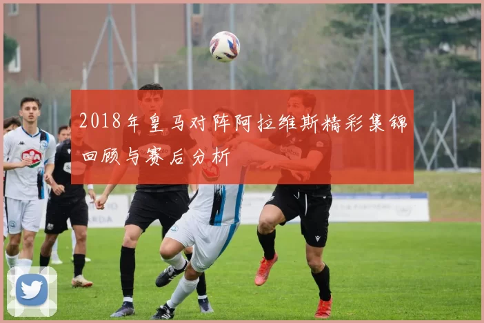 2018年皇马对阵阿拉维斯精彩集锦回顾与赛后分析