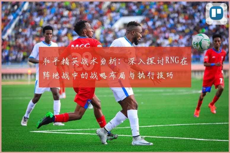 和平精英战术分析：深入探讨RNG在阵地战中的战略布局与执行技巧