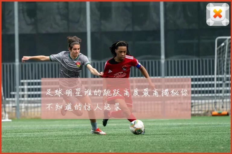 足球明星谁的跳跃高度最高揭秘你不知道的惊人记录