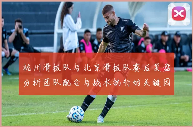 杭州滑板队与北京滑板队赛后复盘分析团队配合与战术执行的关键因素