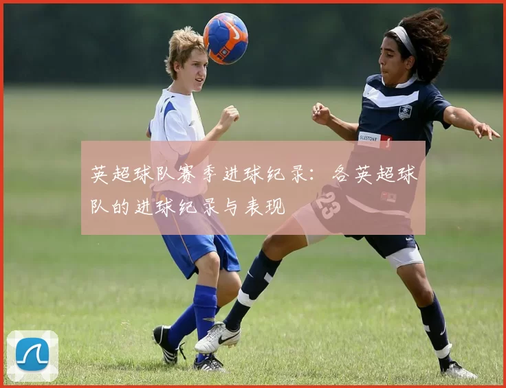 英超球队赛季进球纪录：各英超球队的进球纪录与表现
