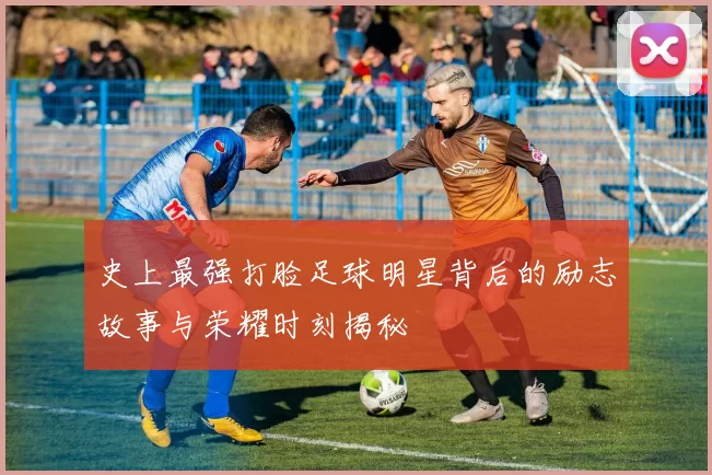 史上最强打脸足球明星背后的励志故事与荣耀时刻揭秘