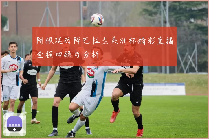 阿根廷对阵巴拉圭美洲杯精彩直播全程回顾与分析
