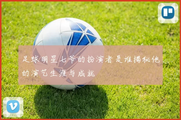 足球明星七爷的扮演者是谁揭秘他的演艺生涯与成就