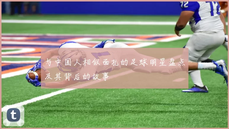 与中国人相似面孔的足球明星盘点及其背后的故事