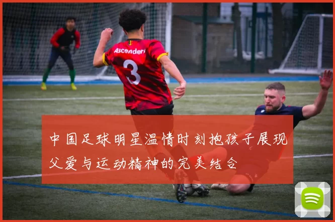 中国足球明星温情时刻抱孩子展现父爱与运动精神的完美结合