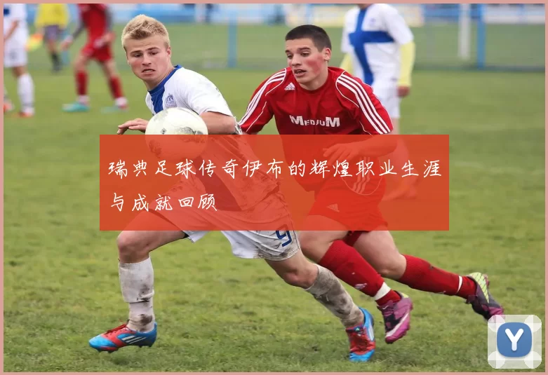 瑞典足球传奇伊布的辉煌职业生涯与成就回顾