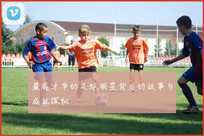 最有才华的足球明星背后的故事与成就探秘