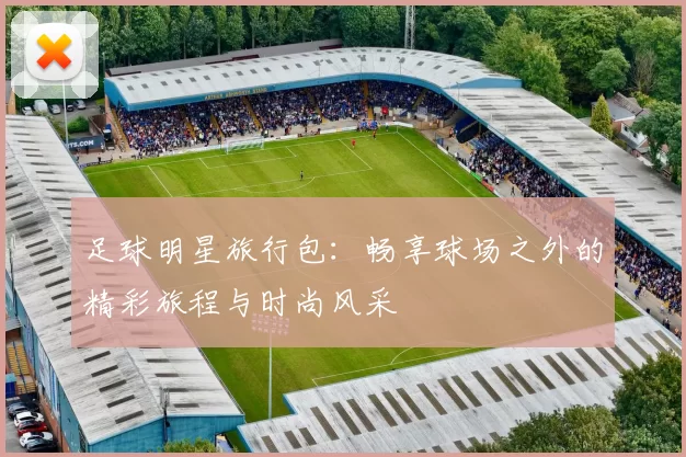 足球明星旅行包：畅享球场之外的精彩旅程与时尚风采