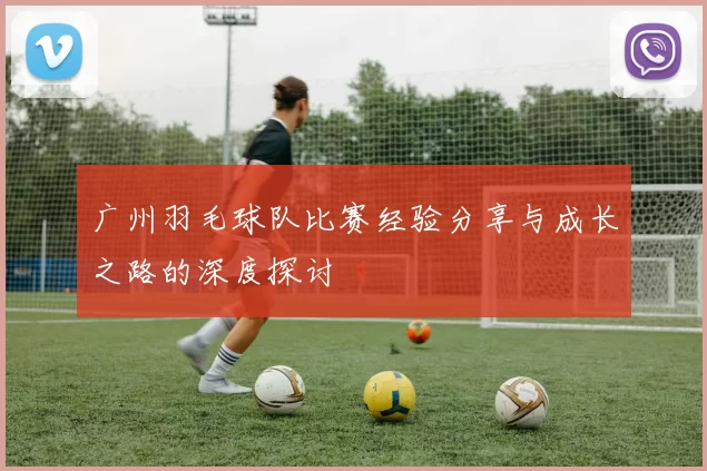 广州羽毛球队比赛经验分享与成长之路的深度探讨