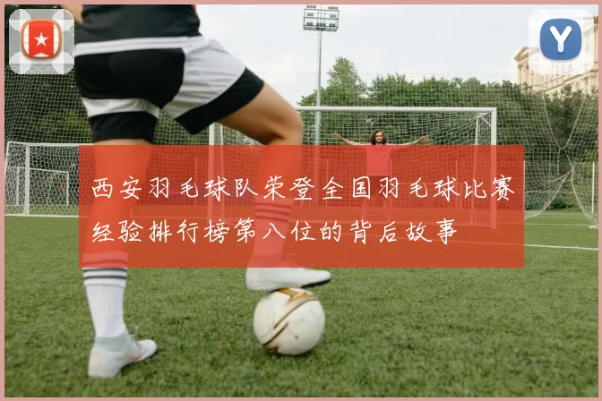 西安羽毛球队荣登全国羽毛球比赛经验排行榜第八位的背后故事