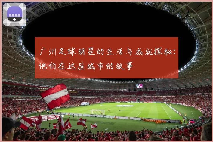 广州足球明星的生活与成就探秘：他们在这座城市的故事