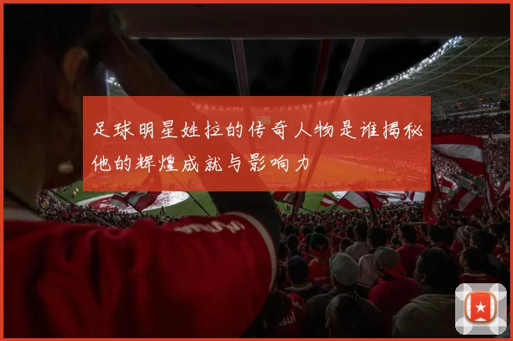 足球明星姓拉的传奇人物是谁揭秘他的辉煌成就与影响力