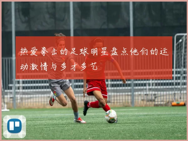 热爱拳击的足球明星盘点他们的运动激情与多才多艺