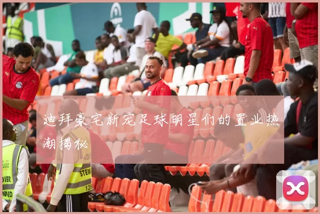 迪拜豪宅新宠足球明星们的置业热潮揭秘