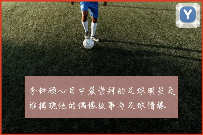 李钟硕心目中最崇拜的足球明星是谁揭晓他的偶像故事与足球情缘