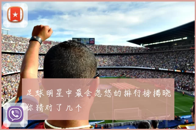 足球明星中最会忽悠的排行榜揭晓你猜对了几个