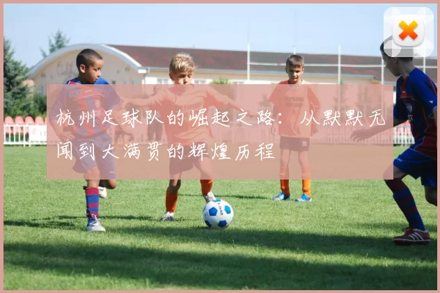 杭州足球队的崛起之路：从默默无闻到大满贯的辉煌历程