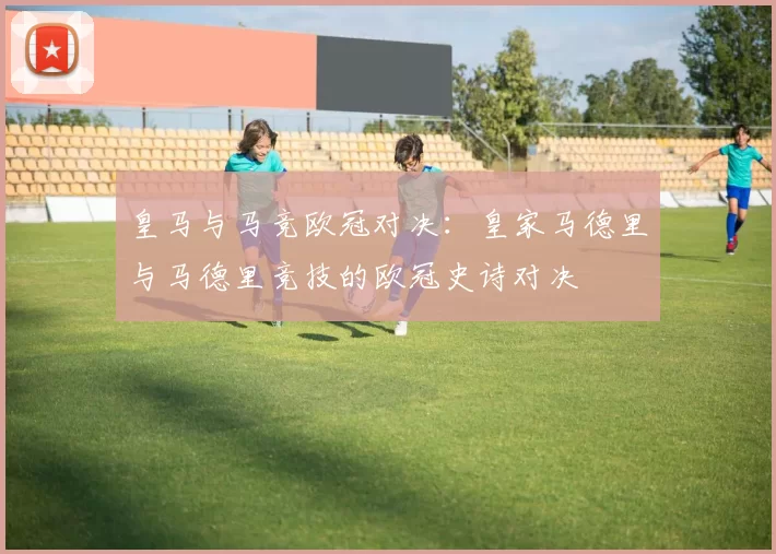 皇马与马竞欧冠对决：皇家马德里与马德里竞技的欧冠史诗对决