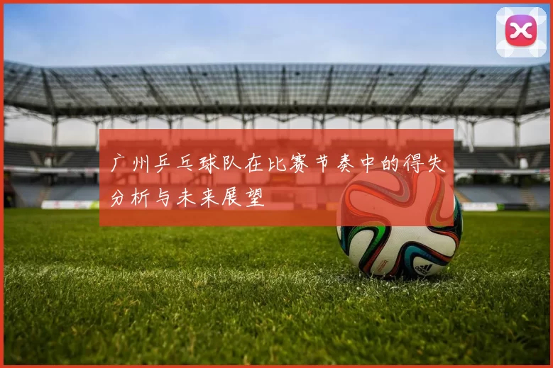 广州乒乓球队在比赛节奏中的得失分析与未来展望